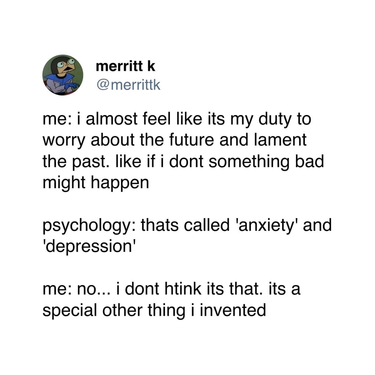 me: i almost feel like its my duty to worry about the future and lament the past. like if i dont something bad might happen psychology: thats called 'anxiety' and 'depression' me: no... i dont htink its that. its a special other thing i invented
