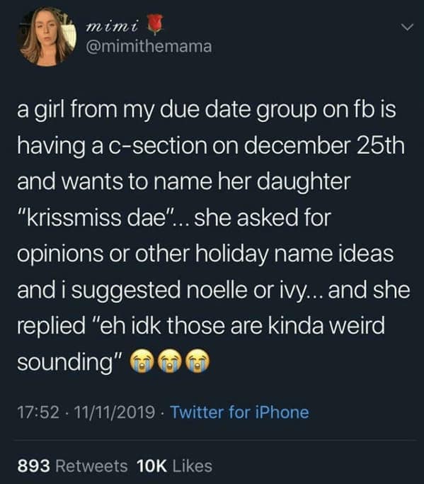 a girl from my due date group on fb is having a c-section on december 25th and wants to name her daughter "krissmiss dae"... she asked for opinions or other holiday name ideas and i suggested noelle or ivy... and she replied "eh idk those are kinda weird sounding"