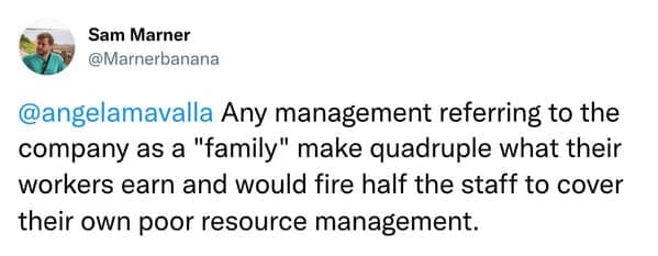 Any management referring to the company as a "family" make quadruple what their workers earn and would fire half the staff to cover their own poor resource management.