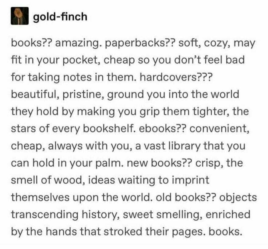 books?? amazing. paperbacks?? soft, cozy, may fit in your pocket, cheap so you don't feel bad for taking notes in them. hardcovers??? beautiful, pristine, ground you into the world they hold by making you grip them tighter, the stars of every bookshelf. ebooks?? convenient, cheap, always with you, a vast library that you can hold in your palm. new books?? crisp, the smell of wood, ideas waiting to imprint themselves upon the world. old books?? objects transcending history, sweet smelling, enriched by the hands that stroked their pages. books.