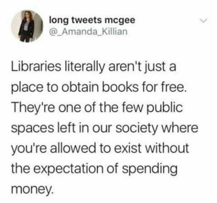 Libraries literally aren't just a place to obtain books for free. They're one of the few public spaces left in our society where you're allowed to exist without the expectation of spending money.