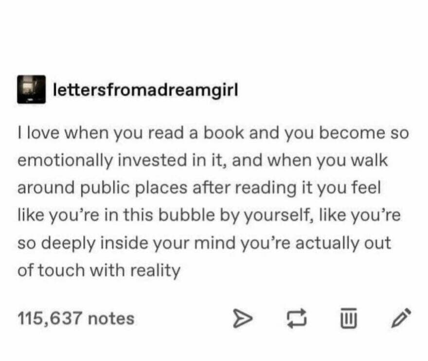 llove when you read a book and you become so emotionally invested in it, and when you walk around public places after reading it you feel like you're in this bubble by yourself, like you're so deeply inside your mind you're actually out of touch with reality