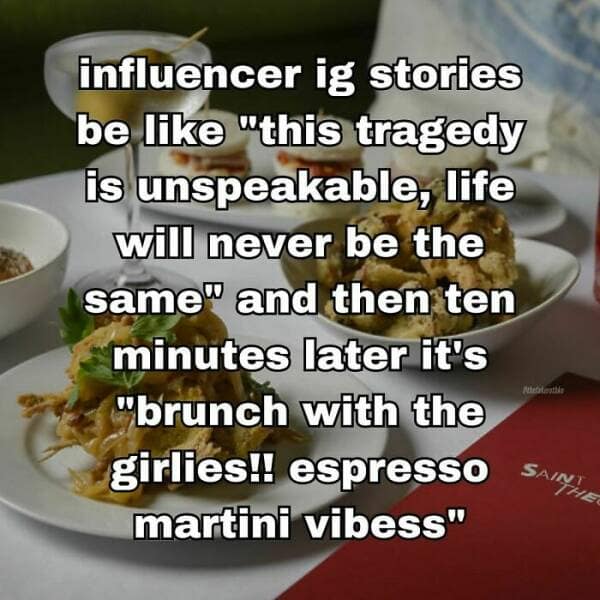 influencer ig stories be like "this tragedy is unspeakable, life will never be the same" and then ten minutes later it's "brunch with the girlies!! espresso martini vibess"