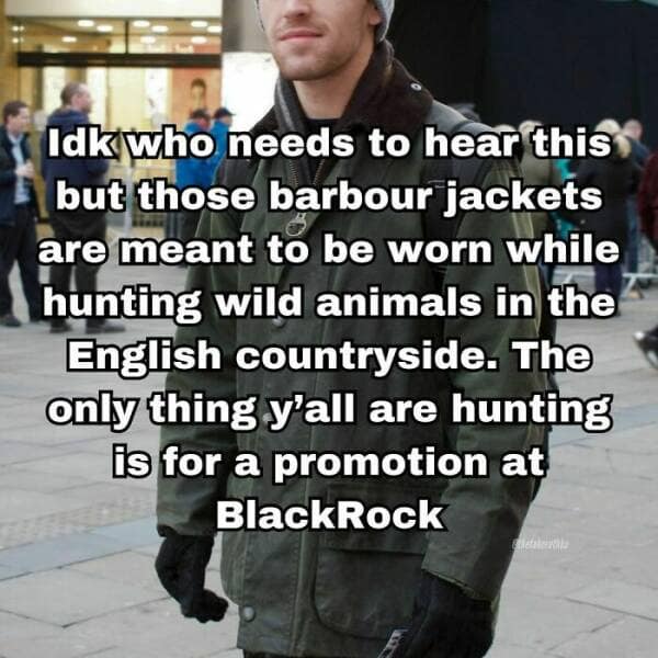Idk who needs to hear this but those barbour jackets are meant to be worn while hunting wild animals in the English countryside. The only thing y'all are hunting is for a promotion at BlackRock