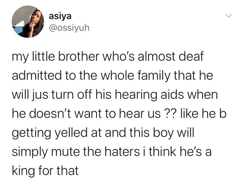 my little brother who's almost deaf admitted to the whole family that he will jus turn off his hearing aids when he doesn't want to hear us ?? like he b getting yelled at and this boy will simply mute the haters i think he's a king for that