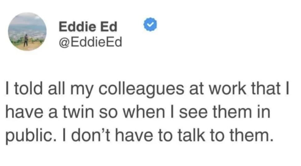 I told all my colleagues at work that I have a twin so when I see them in public. I don't have to talk to them.