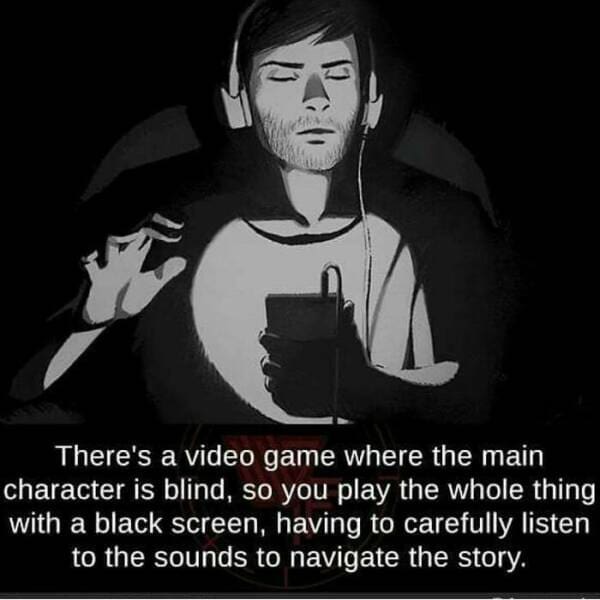 There's a video game where the main character is blind, so you play the whole thing with a black screen, having to carefully listen to the sounds to navigate the story.