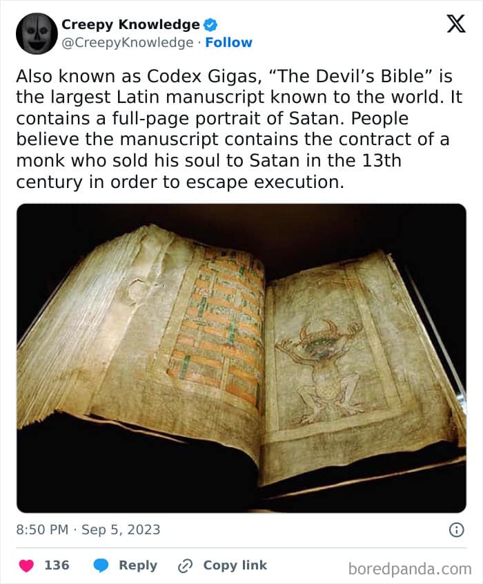 Also known as Codex Gigas, "The Devil's Bible" is the largest Latin manuscript known to the world. It contains a full-page portrait of Satan. People believe the manuscript contains the contract of a monk who sold his soul to Satan in the 13th century in order to escape execution.