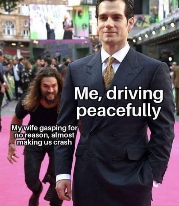 Me, driving peacefully My wife gasping for no reason, almost making us crash