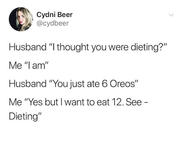 Husband "I thought you were dieting?" Me "I am" Husband "You just ate 6 Oreos" Me "Yes but I want to eat 12. See - Dieting"