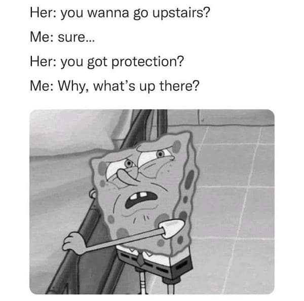 Her: you wanna go upstairs? Me: sure... Her: you got protection? Me: Why, what's up there?