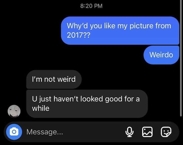 Why'd you like my picture from 2017?? Weirdo I'm not weird U just haven't looked good for a while