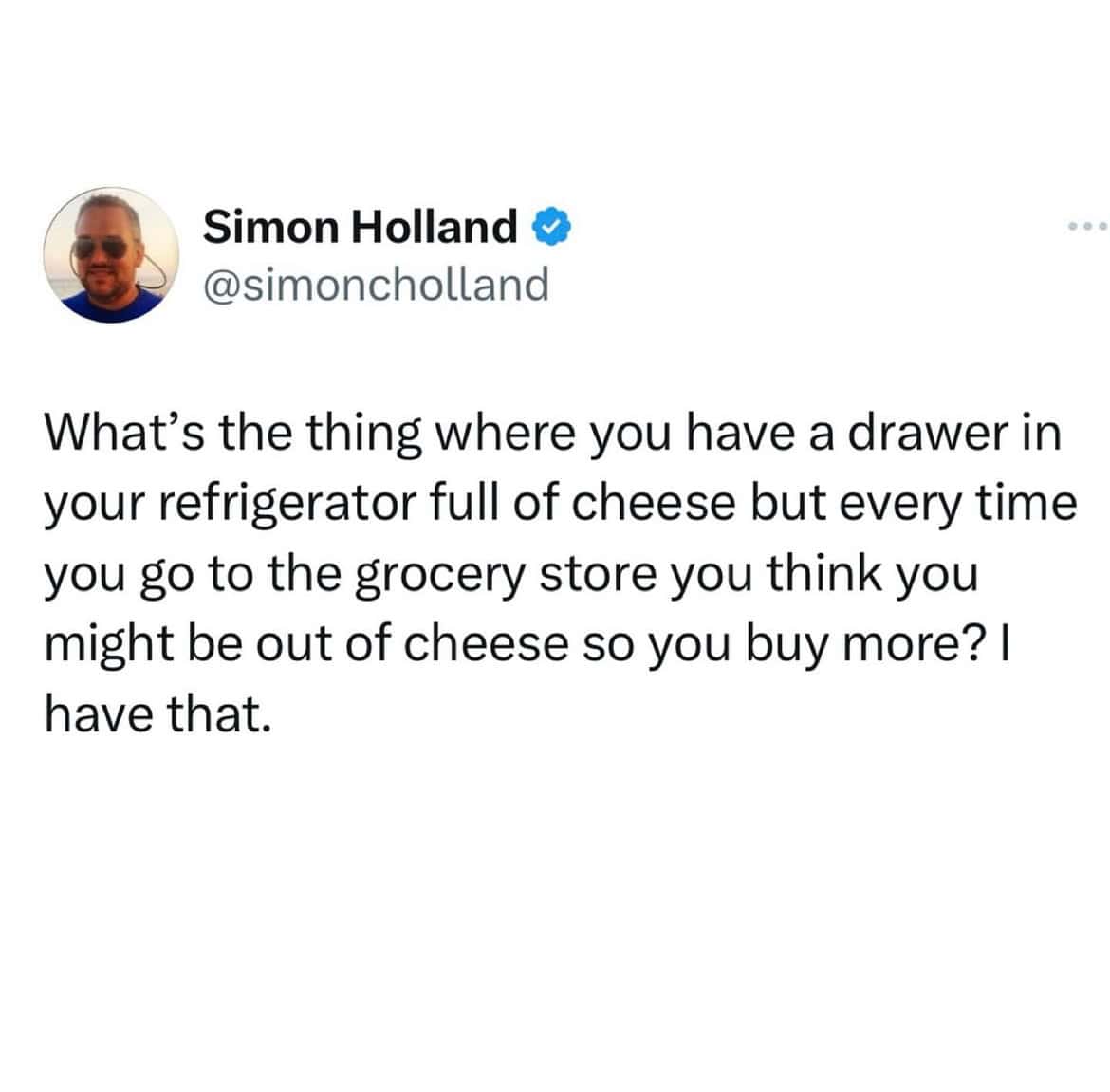 What's the thing where you have a drawer in your refrigerator full of cheese but every time you go to the grocery store you think you might be out of cheese so you buy more? I have that.