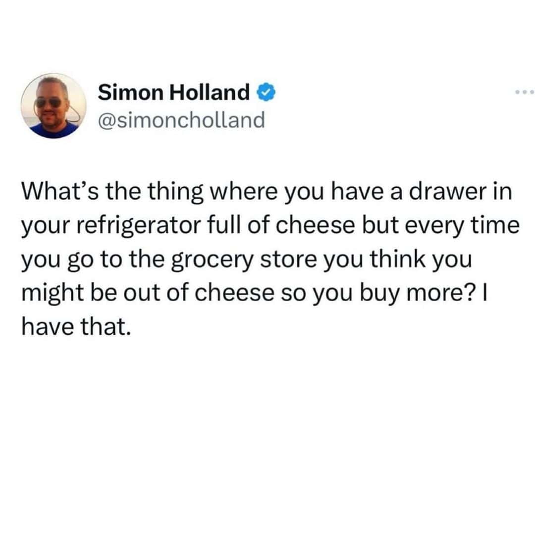 What's the thing where you have a drawer in your refrigerator full of cheese but every time you go to the grocery store you think you might be out of cheese so you buy more? I have that.