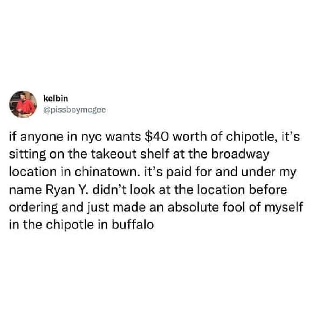 if anyone in nyc wants $40 worth of chipotle, it's sitting on the takeout shelf at the broadway location in chinatown. it's paid for and under my name Ryan Y. didn't look at the location before ordering and just made an absolute fool of myself in the chipotle in buffalo