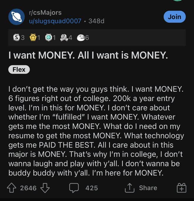 I don't get the way you guys think. I want MONEY. 6 figures right out of college. 200k a year entry level. I'm in this for MONEY. I don't care about whether I'm "fulfilled" | want MONEY. Whatever gets me the most MONEY. What do I need on my resume to get the most MONEY. What technology gets me PAID THE BEST. All I care about in this major is MONEY. That's why l'm in college, I don't wanna laugh and play with y'all. I don't wanna be buddy buddy with y'all. I'm here for MONEY.