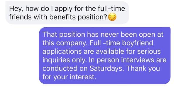 Hey, how do I apply for the full-time friends with benefits position? That position has never been open at this company. Full-time boyfriend applications are available for serious inquiries only. In person interviews are conducted on Saturdays. Thank you for your interest.
