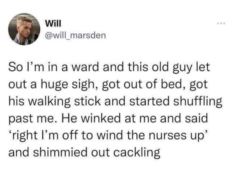 So l'm in a ward and this old guy let out a huge sigh, got out of bed, got his walking stick and started shuffling past me. He winked at me and said "right I'm off to wind the nurses up' and shimmied out cackling