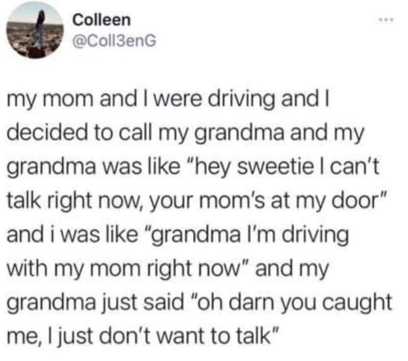 my mom and I were driving and I decided to call my grandma and my grandma was like "hey sweetie I can't talk right now, your mom's at my door" and i was like "grandma I'm driving with my mom right now" and my grandma just said "oh darn you caught me, I just don't want to talk"