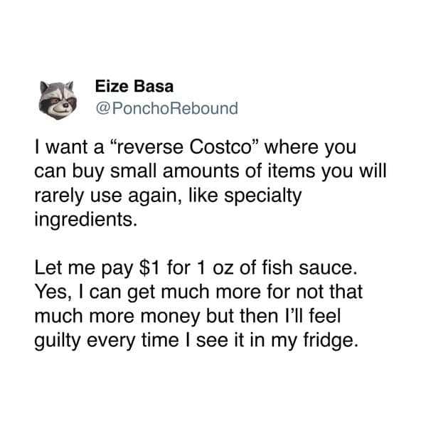 I want a "reverse Costco" where you can buy small amounts of items you will rarely use again, like specialty ingredients. Let me pay $1 for 1 oz of fish sauce. Yes, I can get much more for not that much more money but then I'll feel guilty every time I see it in my fridge.