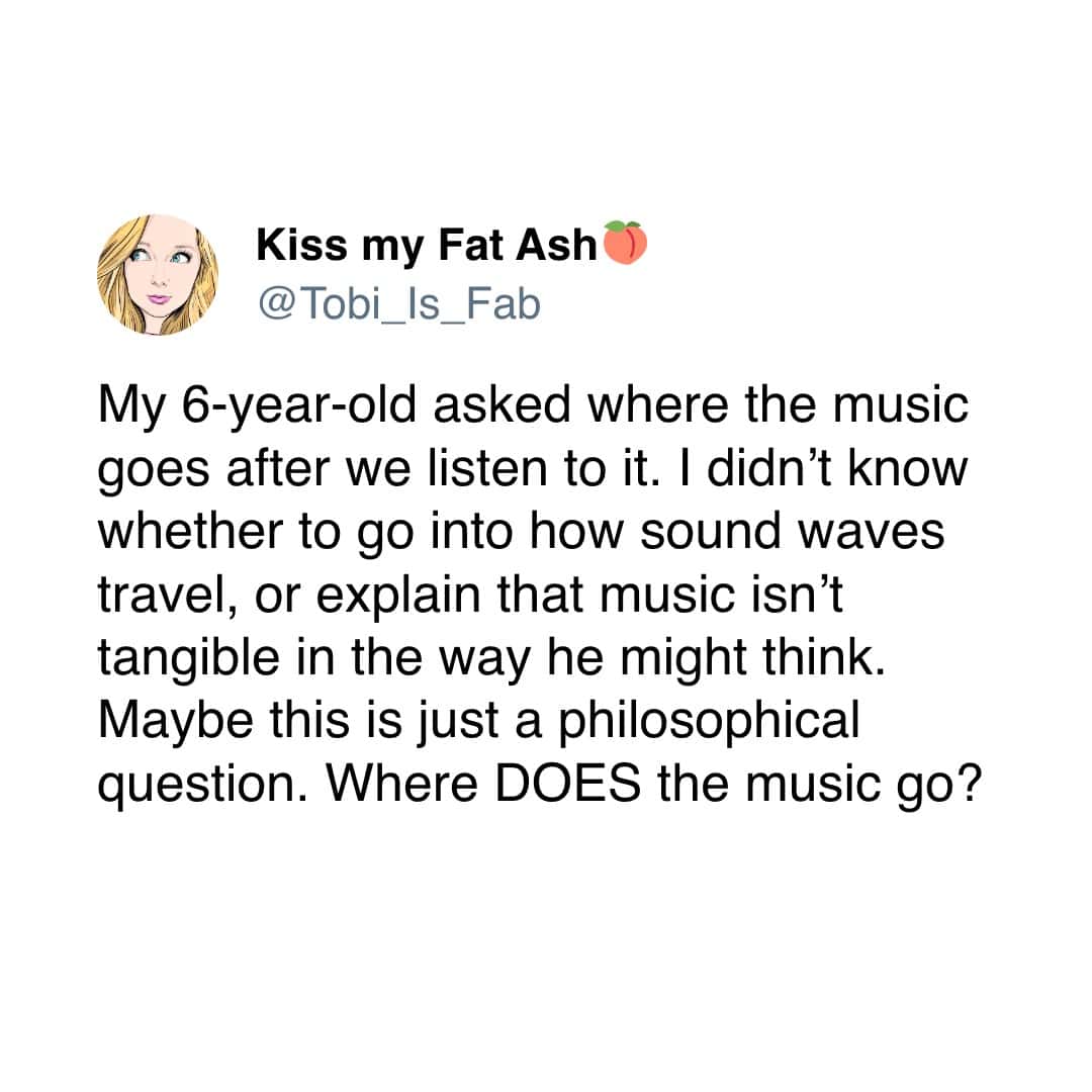 My 6-year-old asked where the music goes after we listen to it. I didn't know whether to go into how sound waves travel, or explain that music isn't tangible in the way he might think. Maybe this is just a philosophical question. Where DOES the music
