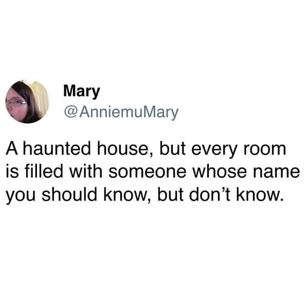 A haunted house, but every room is filled with someone whose name you should know, but don't know.
