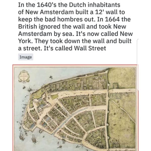 In the 1640's the Dutch inhabitants of New Amsterdam built a 12' wall to keep the bad hombres out. In 1664 the British ignored the wall and took New Amsterdam by sea. It's now called New York. They took down the wall and built a street. It's called Wall Street