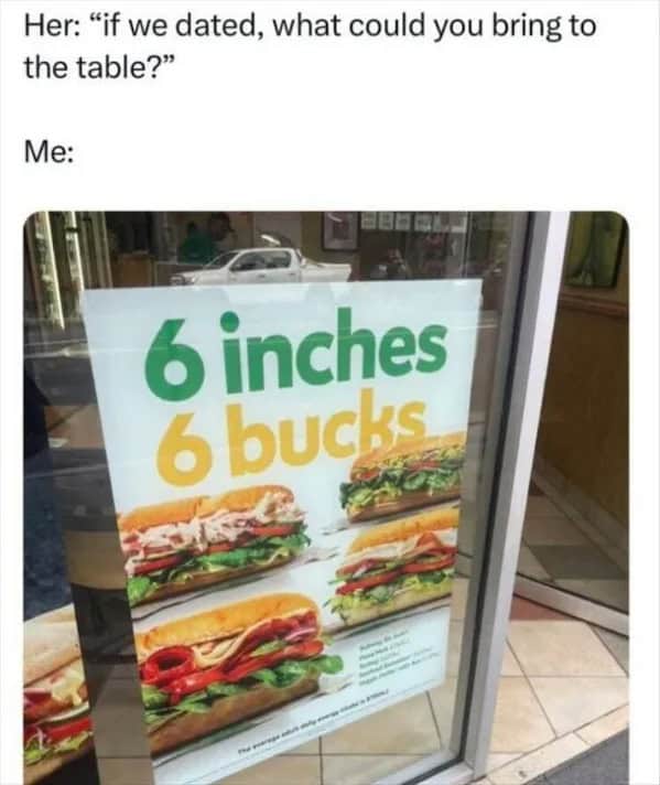 Her: "if we dated, what could you bring to the table?" Me: 6 inches 6 bucks