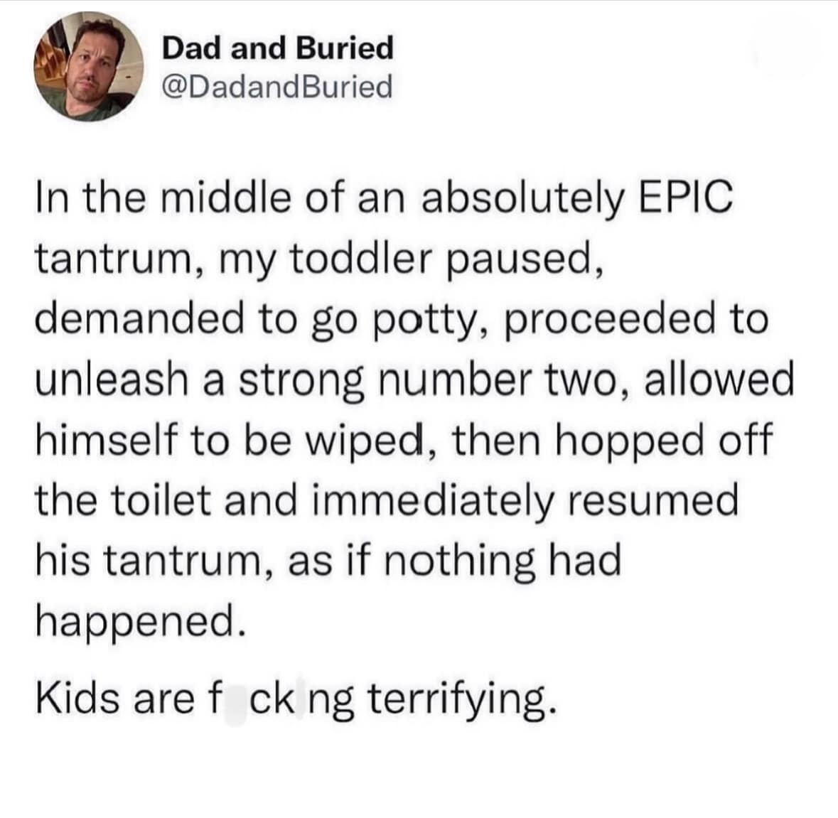 In the middle of an absolutely EPIC tantrum, my toddler paused, demanded to go potty, proceeded to unleash a strong number two, allowed himself to be wiped, then hopped off the toilet and immediately resumed his tantrum, as if nothing had happened.