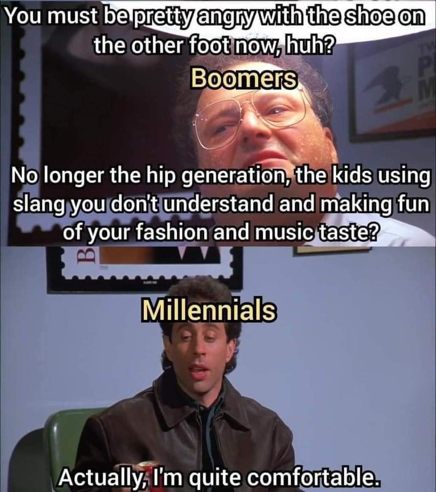 You must be pretty angry with the shoe on the other foot now, huh? Boomers No longer the hip generation, the kids using slang you don't understand and making fun of your fashion and music taste? Millennials Actually, I'm quite comfortable.