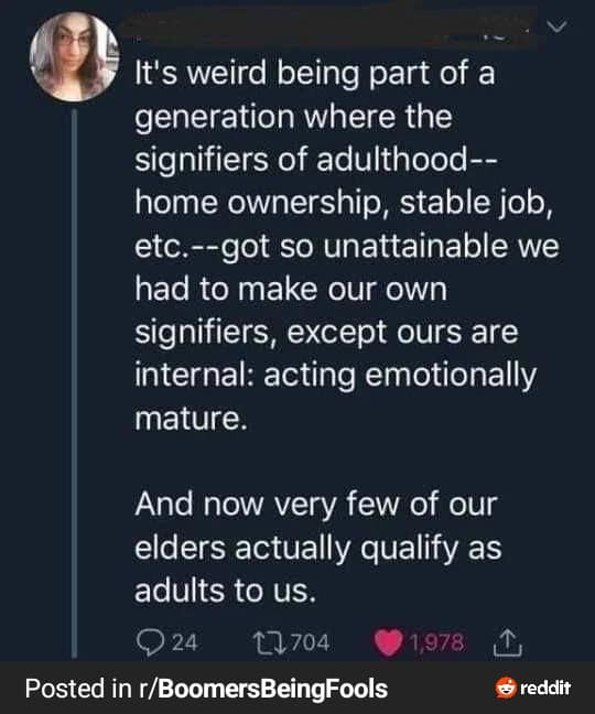 It's weird being part of a generation where the signifiers of adulthood--home ownership, stable job, etc.--got so unattainable we had to make our own signifiers, except ours are internal: acting emotionally mature. And now very few of our elders actually qualify as adults to us.