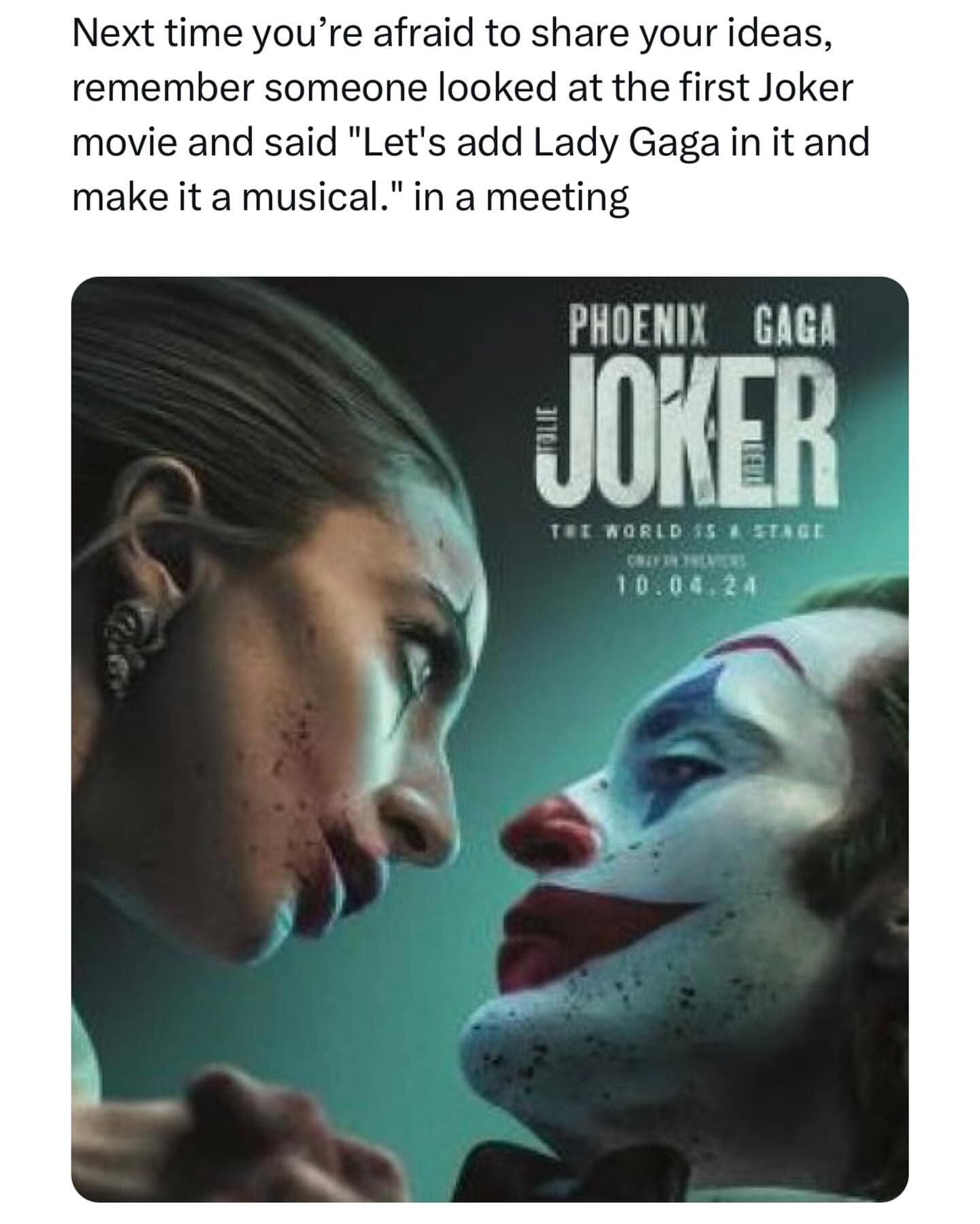 Next time you're afraid to share your ideas, remember someone looked at the first Joker movie and said "Let's add Lady Gaga in it and make it a musical." in a meeting