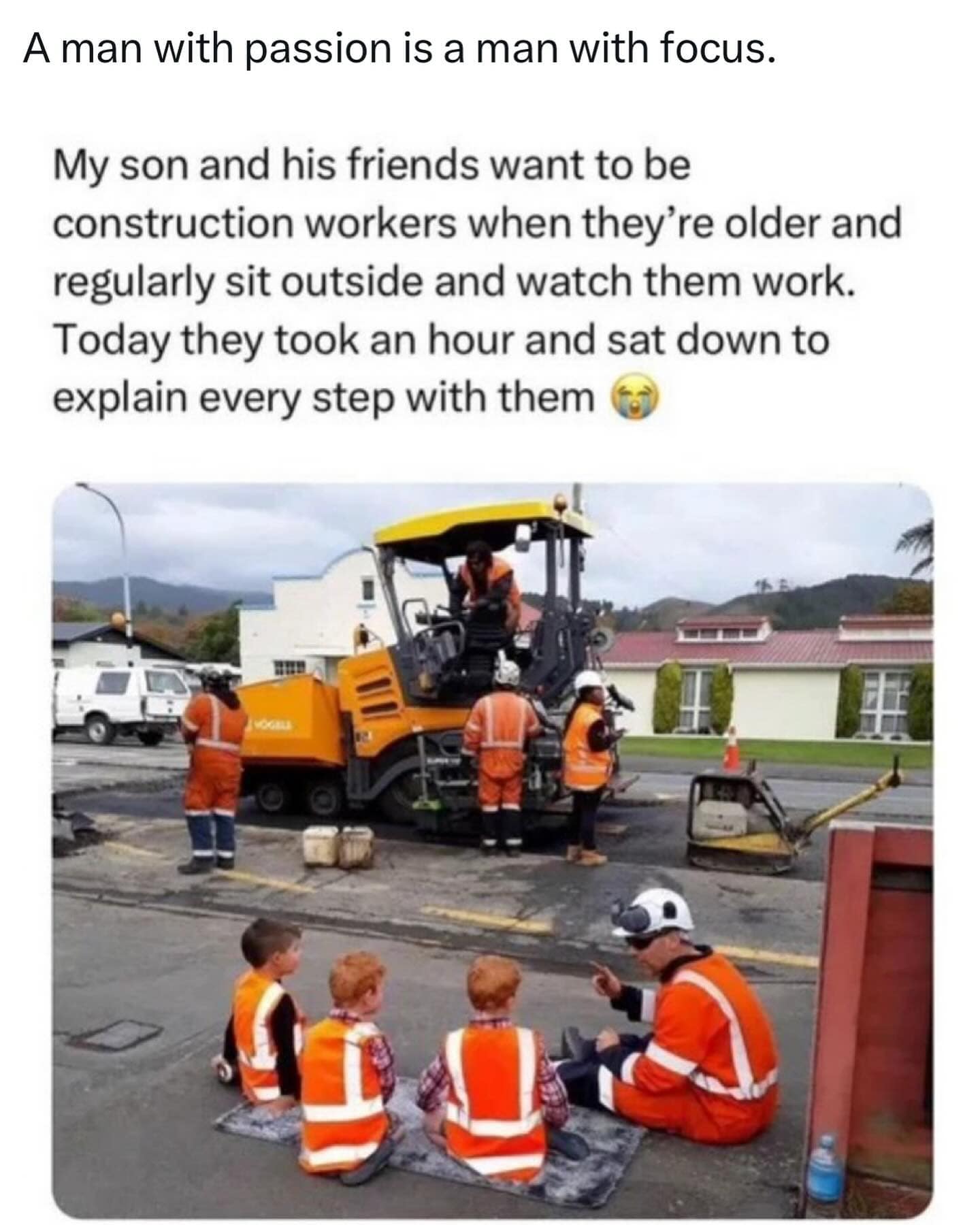 A man with passion is a man with focus. My son and his friends want to be construction workers when they're older and regularly sit outside and watch them work. Today they took an hour and sat down to explain every step with them