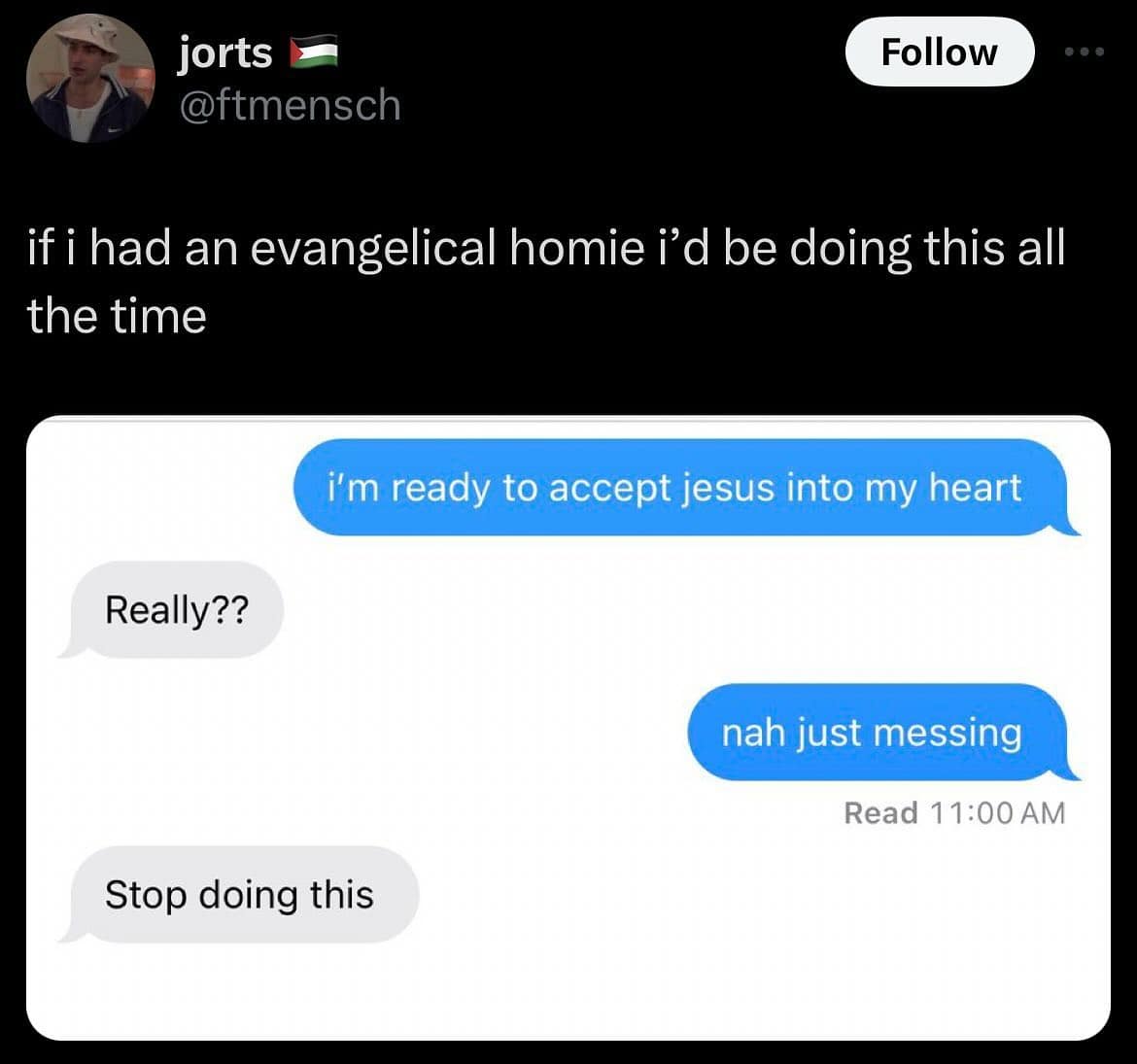if i had an evangelical homie i'd be doing this all the time i'm ready to accept jesus into my heart Really?? nah just messing Read 11:00 AM Stop doing this