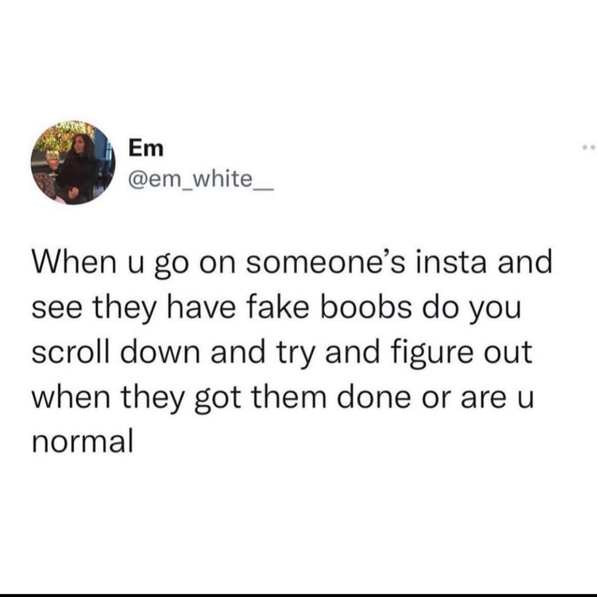 When u go on someone's insta and see they have fake boobs do you scroll down and try and figure out when they got them done or are u normal