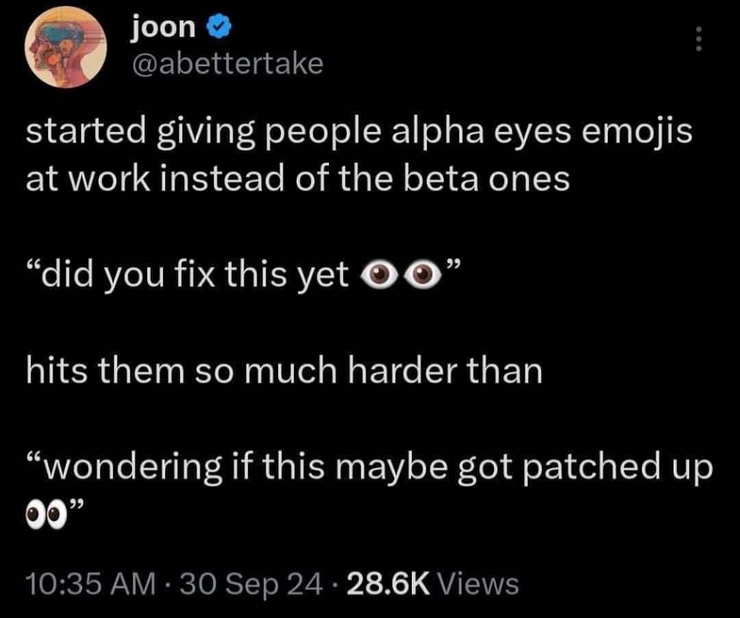 started giving people alpha eyes emojis at work instead of the beta ones "did you fix this yet O hits them so much harder than "wondering if this maybe got patched up