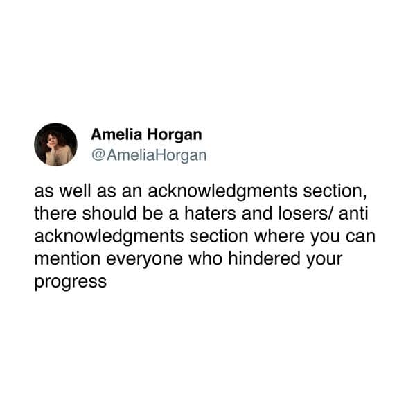 as well as an acknowledgments section, there should be a haters and losers/ anti acknowledgments section where you can mention everyone who hindered your progress