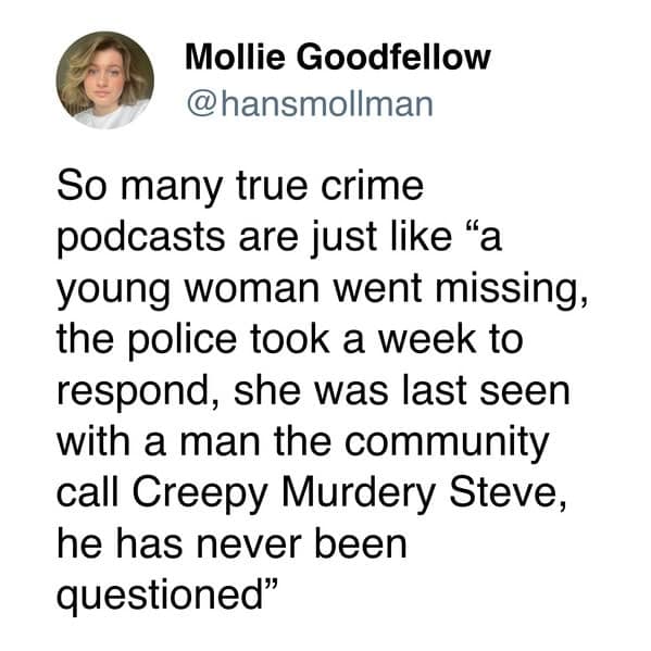 So many true crime podcasts are just like "a young woman went missing, the police took a week to respond, she was last seen with a man the community call Creepy Murdery Steve, he has never been questioned"