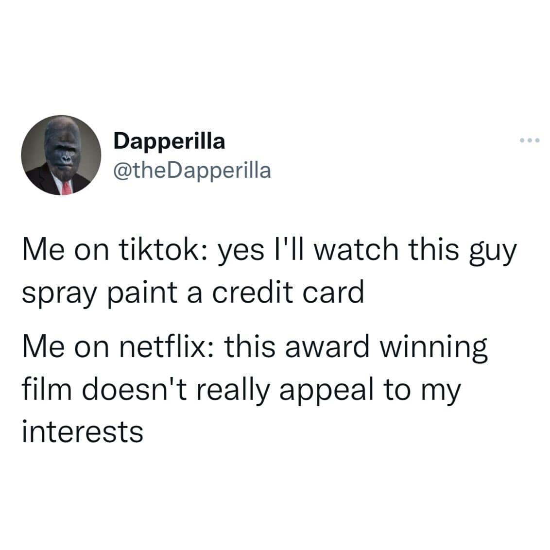 Me on tiktok: yes I'll watch this guy spray paint a credit card Me on netflix: this award winning film doesn't really appeal to my interests