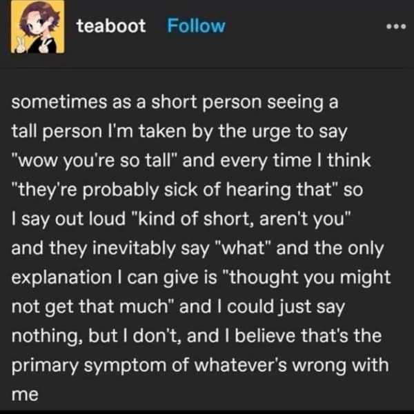 sometimes as a short person seeing a tall person I'm taken by the urge to say "wow you're so tall" and every time I think "they're probably sick of hearing that" so I say out loud "kind of short, aren't you" and they inevitably say "what" and the only explanation I can give is "thought you might not get that much" and I could just say nothing, but I don't, and I believe that's the primary symptom of whatever's wrong with me