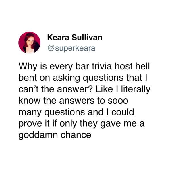 Why is every bar trivia host hell bent on asking questions that I can't the answer? Like I literally know the answers to sooo many questions and I could prove it if only they gave me a goddamn chance