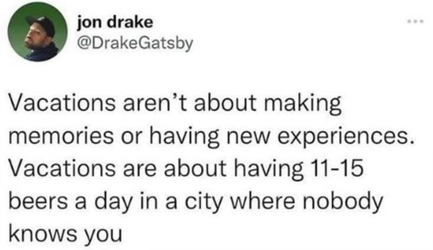 Vacations aren't about making memories or having new experiences. Vacations are about having 11-15 beers a day in a city where nobody knows you