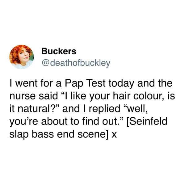 I went for a Pap Test today and the nurse said "I like your hair colour, is it natural?" and I replied "well, you're about to find out." [Seinfeld slap bass end scene] x