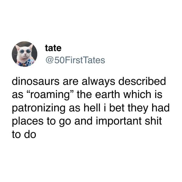 dinosaurs are always described as "roaming" the earth which is patronizing as hell i bet they had places to go and important shit to do