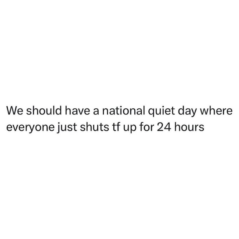 We should have a national quiet day where everyone just shuts tf up for 24 hours