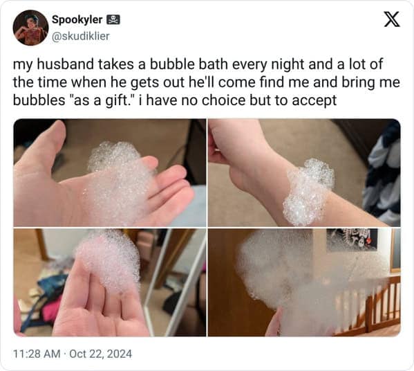 my husband takes a bubble bath every night and a lot of the time when he gets out he'll come find me and bring me bubbles "as a gift." i have no choice but to accept
