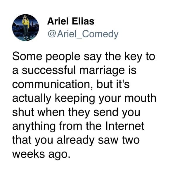 Some people say the key to a successful marriage is communication, but it's actually keeping your mouth shut when they send you anything from the Internet that you already saw two weeks ago.
