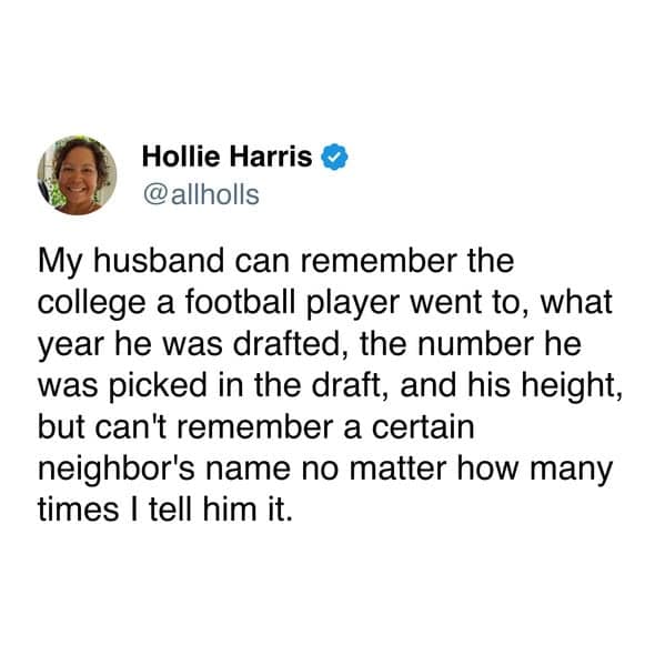 My husband can remember the college a football player went to, what year he was drafted, the number he was picked in the draft, and his height, but can't remember a certain neighbor's name no matter how many times I tell him it.