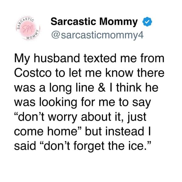 My husband texted me from Costco to let me know there was a long line & I think he was looking for me to say "don't worry about it, just come home" but instead I said "don't forget the ice."