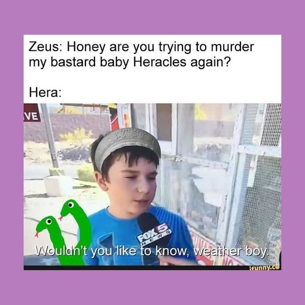 Zeus: Honey are you trying to murder my bastard baby Heracles again? Hera: NE Woulan't you like to know, weather boy